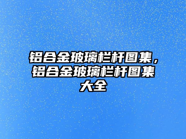 鋁合金玻璃欄桿圖集，鋁合金玻璃欄桿圖集大全