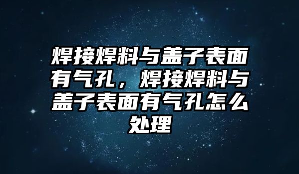 焊接焊料與蓋子表面有氣孔，焊接焊料與蓋子表面有氣孔怎么處理