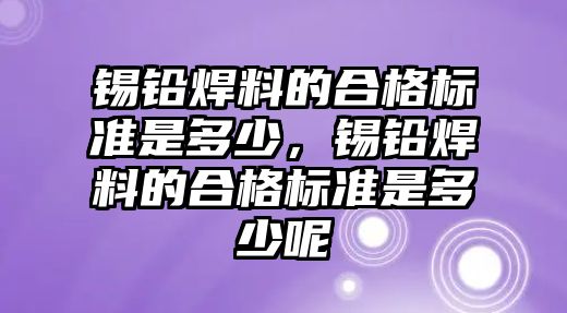 錫鉛焊料的合格標準是多少，錫鉛焊料的合格標準是多少呢