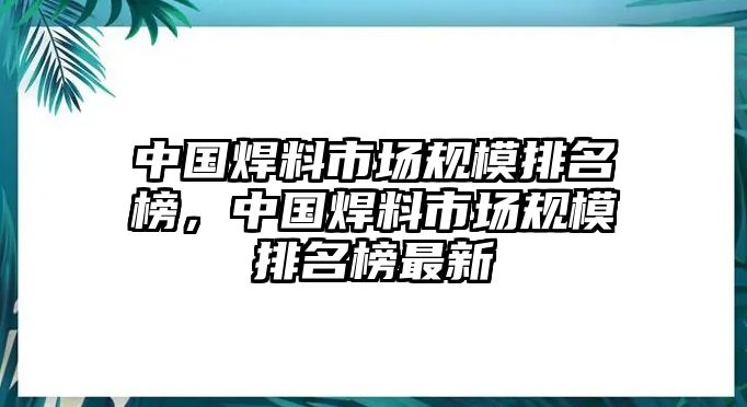 中國焊料市場規(guī)模排名榜，中國焊料市場規(guī)模排名榜最新