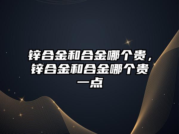 鋅合金和合金哪個貴，鋅合金和合金哪個貴一點