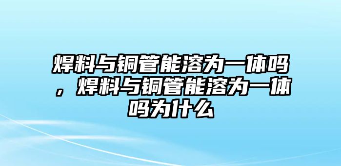 焊料與銅管能溶為一體嗎，焊料與銅管能溶為一體嗎為什么