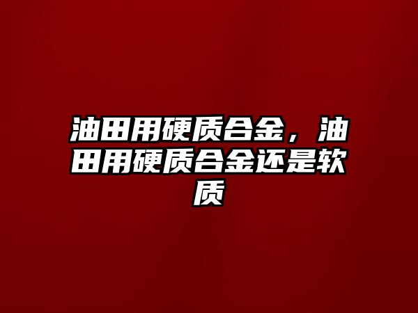 油田用硬質合金，油田用硬質合金還是軟質